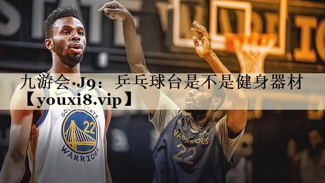 九游會·J9：乒乓球臺是不是健身器材