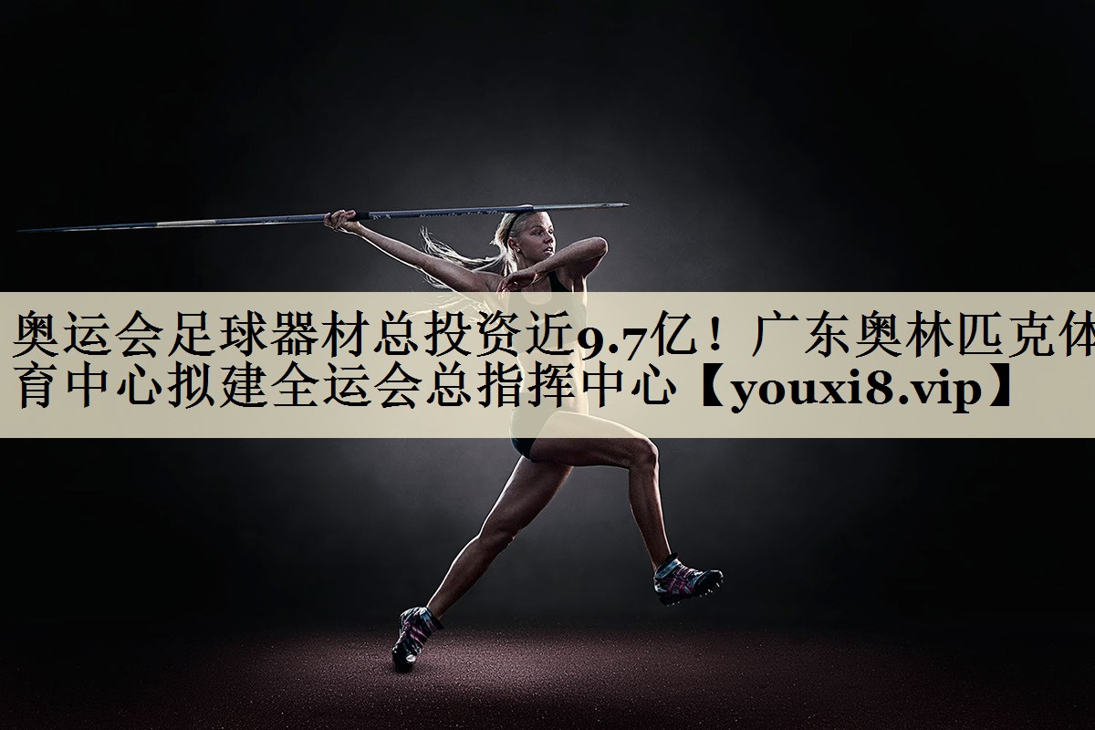 奧運(yùn)會(huì)足球器材總投資近9.7億！廣東奧林匹克體育中心擬建全運(yùn)會(huì)總指揮中心