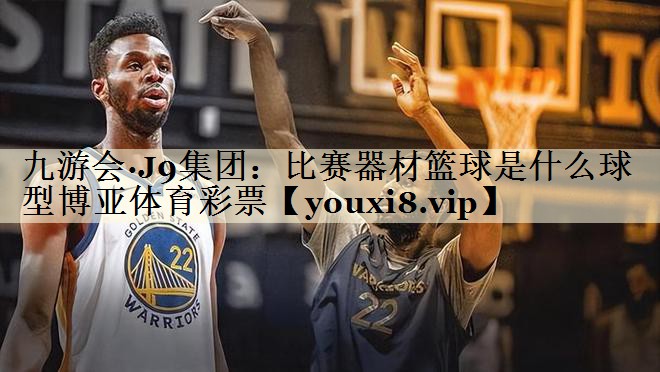 九游會·J9集團：比賽器材籃球是什么球型博亞體育彩票