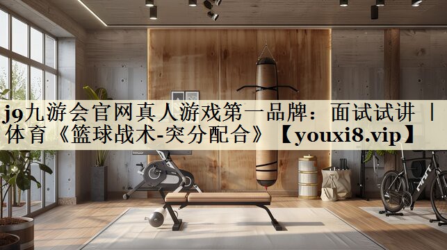 j9九游會官網(wǎng)真人游戲第一品牌:面試試講 | 體育《籃球戰(zhàn)術(shù)-突分配合》
