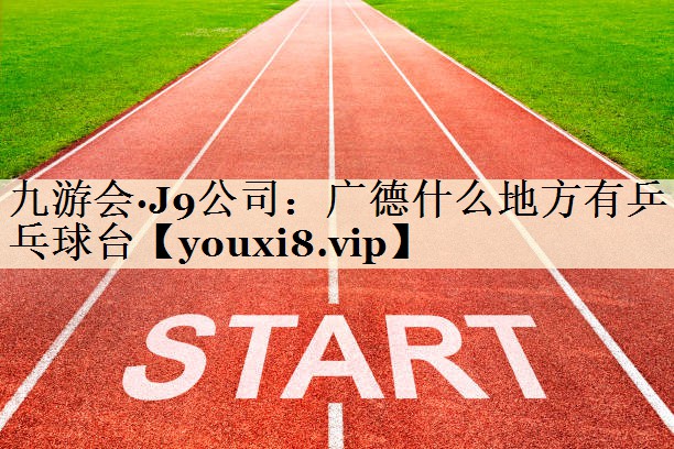 九游會·J9公司:廣德什么地方有乒乓球臺