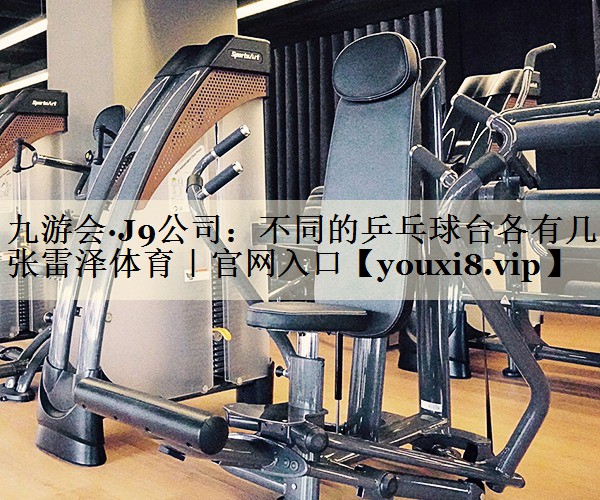 九游會(huì)·J9公司:不同的乒乓球臺(tái)各有幾張雷澤體育|官網(wǎng)入口