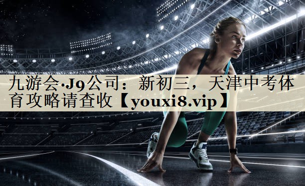 九游會(huì)·J9公司：新初三，天津中考體育攻略請(qǐng)查收