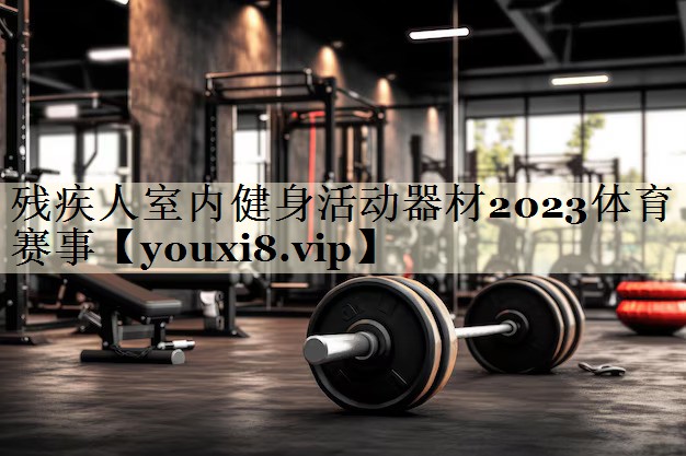 殘疾人室內(nèi)健身活動(dòng)器材2023體育賽事