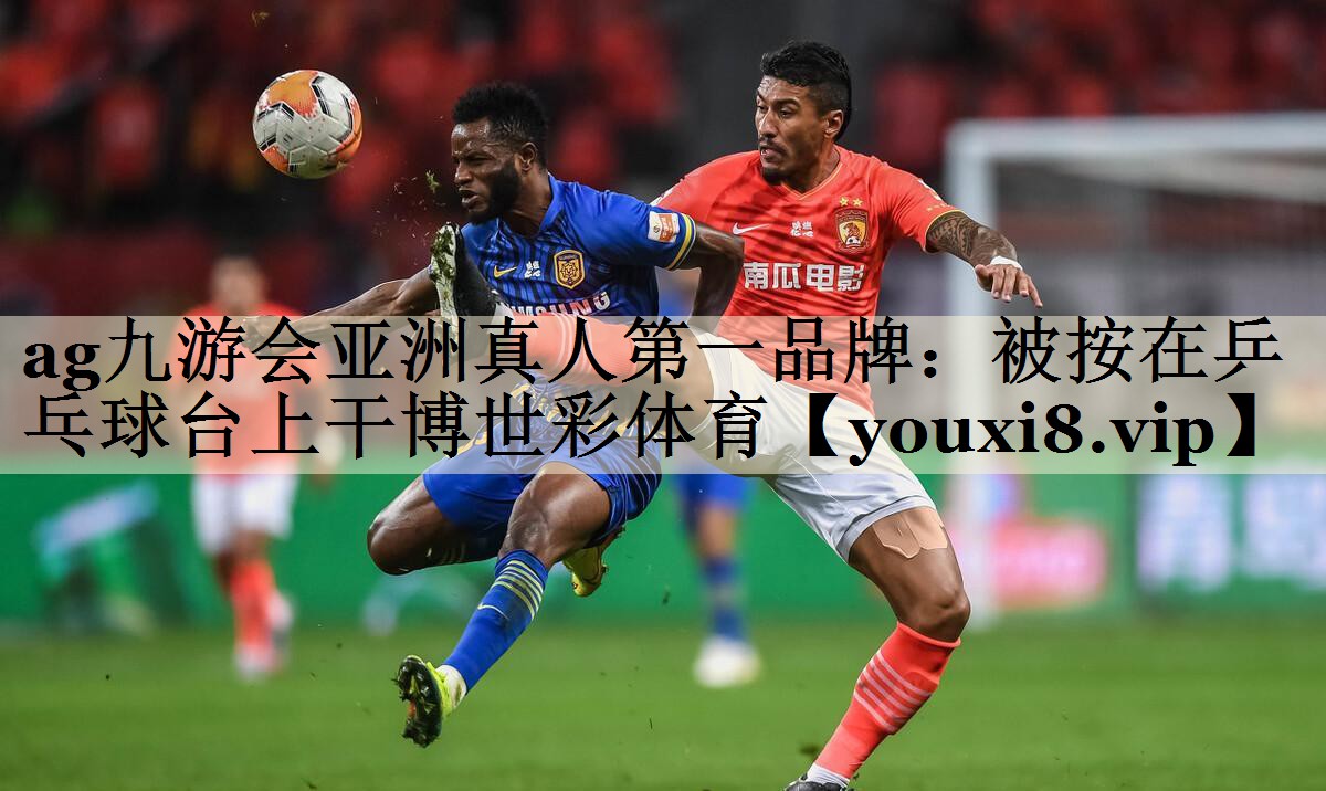 ag九游會亞洲真人第一品牌：被按在乒乓球臺上干博世彩體育