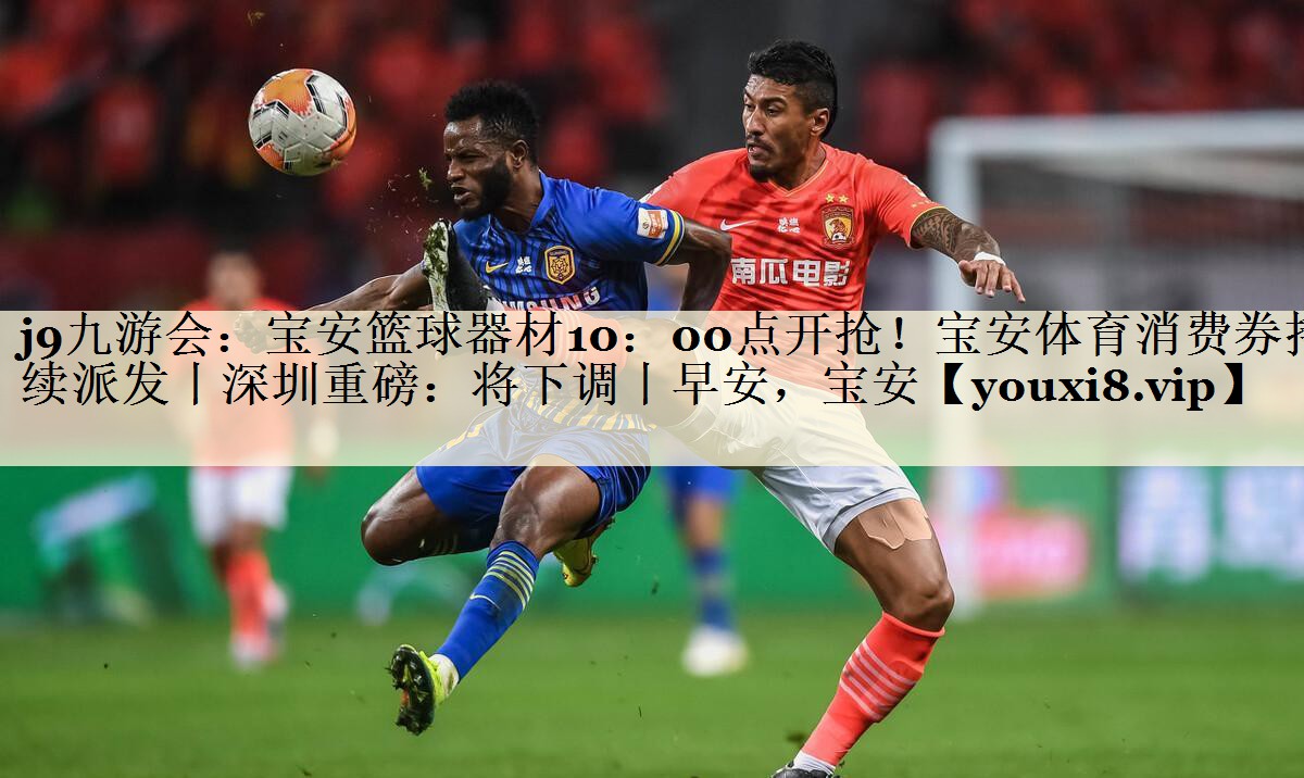 j9九游會：寶安籃球器材10：00點開搶！寶安體育消費券持續(xù)派發(fā)丨深圳重磅：將下調(diào)丨早安，寶安