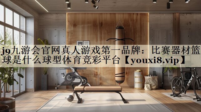 j9九游會官網(wǎng)真人游戲第一品牌：比賽器材籃球是什么球型體育競彩平臺