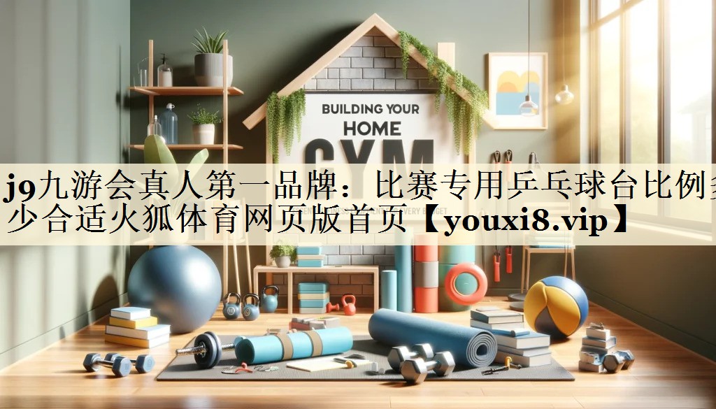 j9九游會真人第一品牌:比賽專用乒乓球臺比例多少合適火狐體育網(wǎng)頁版首頁