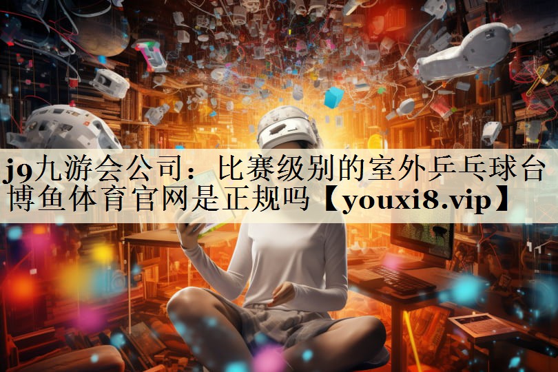 j9九游會(huì)公司:比賽級(jí)別的室外乒乓球臺(tái)博魚體育官網(wǎng)是正規(guī)嗎
