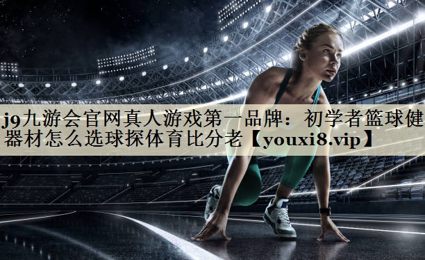 j9九游會官網(wǎng)真人游戲第一品牌：初學(xué)者籃球健身器材怎么選球探體育比分老