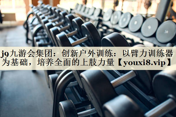 創(chuàng)新戶外訓(xùn)練：以臂力訓(xùn)練器為基礎(chǔ)，培養(yǎng)全面的上肢力量